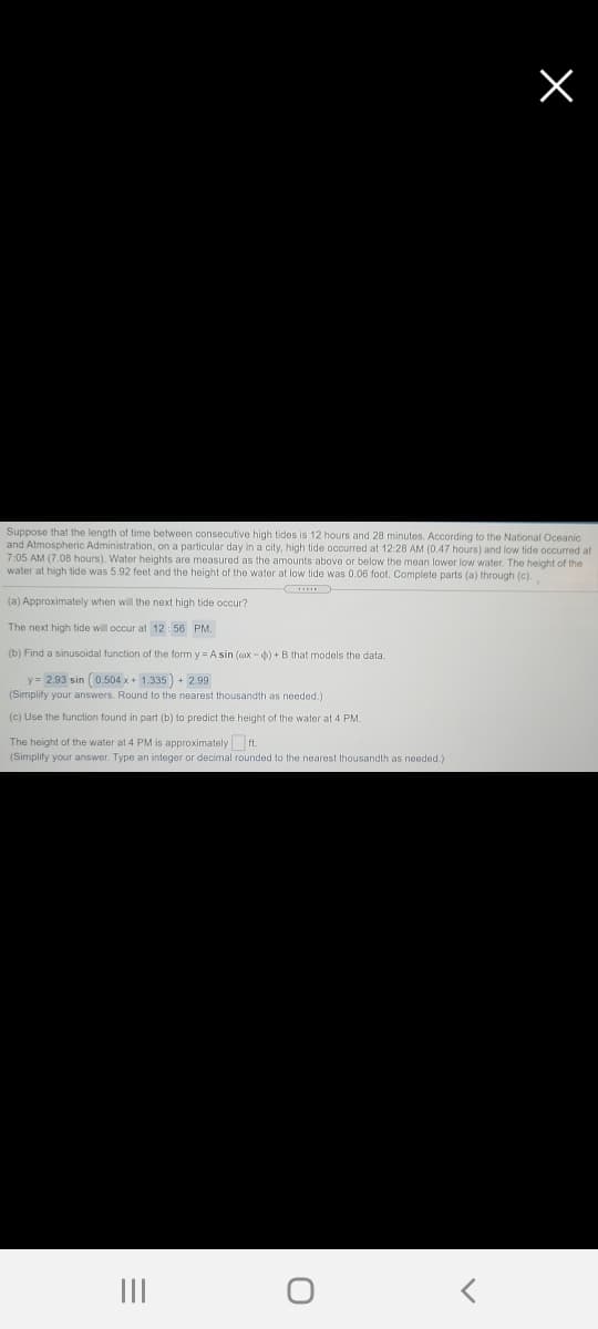 Suppose that the length of time between consecutive high tides is 12 hours and 28 minutes. According to the National Oceanic
and Atmospheric Administration, on a particular day in a city, high tide occurred at 12:28 AM (0.47 hours) and low tide occurred at
7:05 AM (7.08 hours). Water heights are measured as the amounts above or below the mean lower low water. The height of the
water at high tide was 5.92 feet and the height of the water at low tide was 0.06 foot. Complete parts (a) through (c).
(a) Approximately when will the next high tide occur?
The next high tide will occur at 12:56 PM.
(b) Find a sinusoidal function of the form y = A sin (ax -) +B that models the data.
y = 2.93 sin (0.504 x + 1.335 ) + 2.99
(Simplify your answers. Round to the nearest thousandth as needed.)
(c) Use the function found in part (b) to predict the height of the water at 4 PM.
The height of the water at 4 PM is approximately ft.
(Simplify your answer. Type an integer or decimal rounded to the nearest thousandth as needed.)
II
