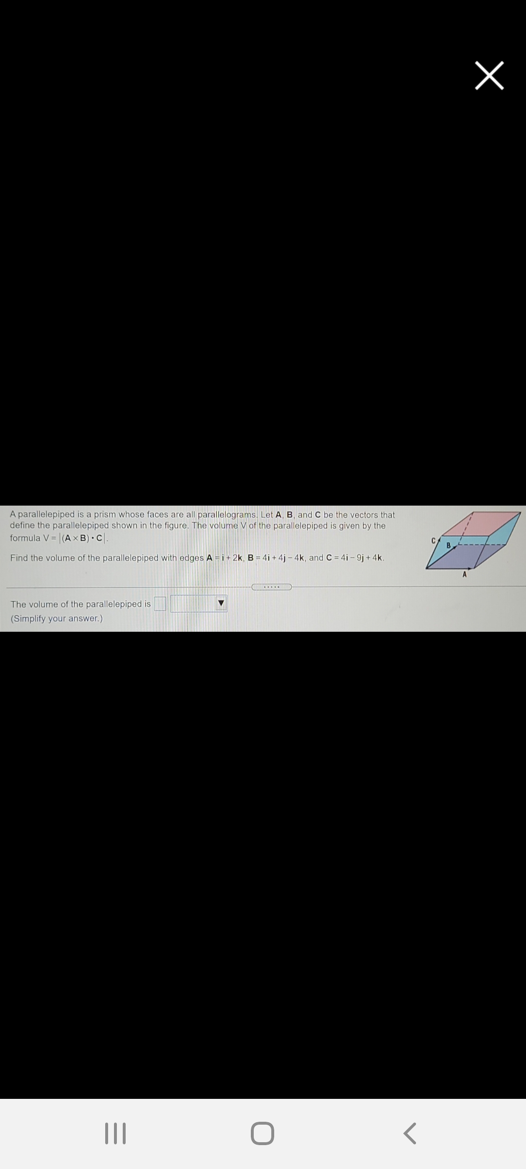 A parallelepiped is a prism whose faces are all parallelograms. Let A, B, and C be the vectors that
define the parallelepiped shown in the figure. The volume V of the parallelepiped is given by the
formula V = (A × B) • C.
B
Find the volume of the parallelepiped with edges A = i+ 2k, B = 4i + 4j – 4k, and C = 4i - 9j + 4k.
A
The volume of the parallelepiped is
(Simplify your answer.)
