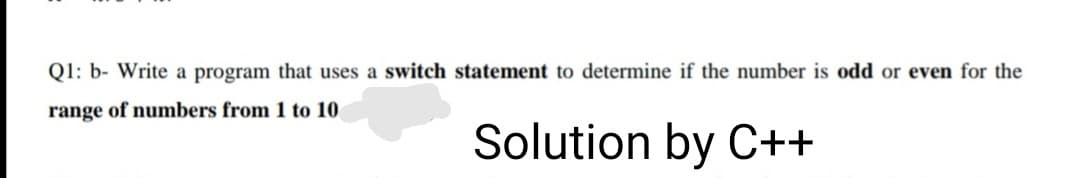 Q1: b- Write a program that uses a switch statement to determine if the number is odd or even for the
range of numbers from 1 to 10
Solution by C++
