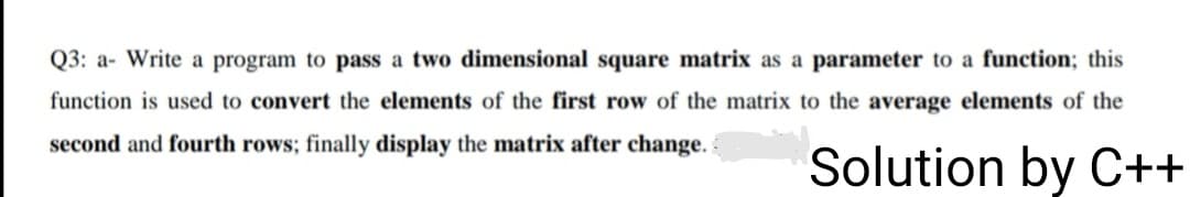 Q3: a- Write a program to pass a two dimensional square matrix as a parameter to a function; this
function is used to convert the elements of the first row of the matrix to the average elements of the
second and fourth rows; finally display the matrix after change.
Solution by C++
