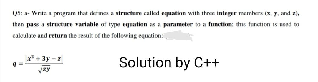 Q5: a- Write a program that defines a structure called equation with three integer members (x, y, and z),
then pass a structure variable of type equation as a parameter to a function; this function is used to
calculate and return the result of the following equation:
|x² + 3y – z|
Solution by C++
9 =
|zy
