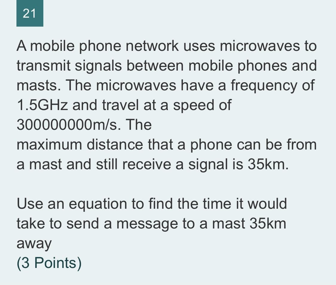 21
A mobile phone network uses microwaves to
transmit signals between mobile phones and
masts. The microwaves have a frequency of
1.5GHZ and travel at a speed of
300000000m/s. The
maximum distance that a phone can be from
a mast and still receive a signal is 35km.
Use an equation to find the time it would
take to send a message to a mast 35km
away
(3 Points)
