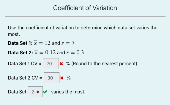 Coefficient of Variation
Use the coefficient of variation to determine which data set varies the
most.
Data Set 1: x = 12 and s = 7
Data Set 2: x = 0.12 and s = 0.3.
Data Set 1 CV x 70
x % (Round to the nearest percent)
Data Set 2 CV = 30
x %
Data Set 2 ÷ v varies the most.
