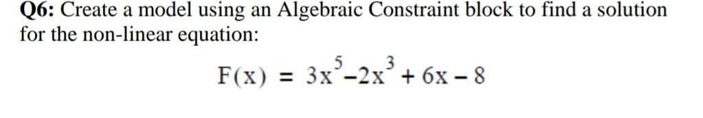 Q6: Create a model using an Algebraic Constraint block to find a solution
for the non-linear equation:
F(x) = 3x-2x + 6x – 8
