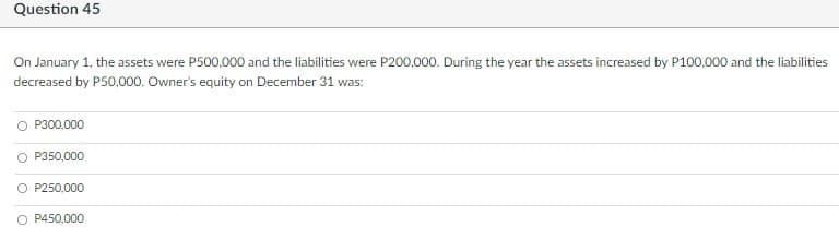 Question 45
On January 1, the assets were P500,000 and the liabilities were P200,000. During the year the assets increased by P100,000 and the liabilities
decreased by P50,000. Owner's equity on December 31 was:
P300,000
P350,000
O P250,000
O P450,000
