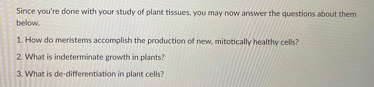 Since you're done with your study of plant tissues, you may now answer the questions about them
below.
1. How do meristems accomplish the production of new, mitotically healthy cells?
2. What is indeterminate growth in plants?
3. What is de-differentiation in plant cells?
