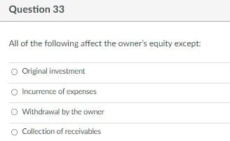 Question 33
All of the following affect the owner's equity except:
Original investment
O Incurrence of expenses
O Withdrawal by the owner
O Collection of receivables
