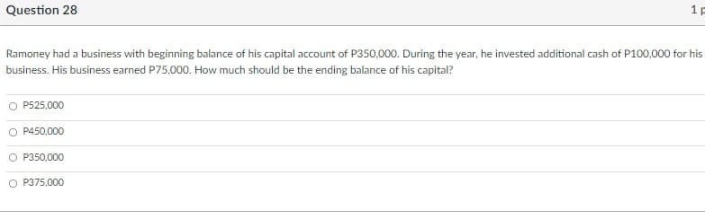 Question 28
1 p
Ramoney had a business with beginning balance of his capital account of P350,000. During the year, he invested additional cash of P100,000 for his
business. His business earned P75,000. How much should be the ending balance of his capital?
O P525,000
O P450,000
P350,000
O P375.000
