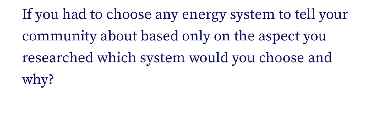 If you had to choose any energy system to tell your
community about based only on the aspect you
researched which system would you choose and
why?
