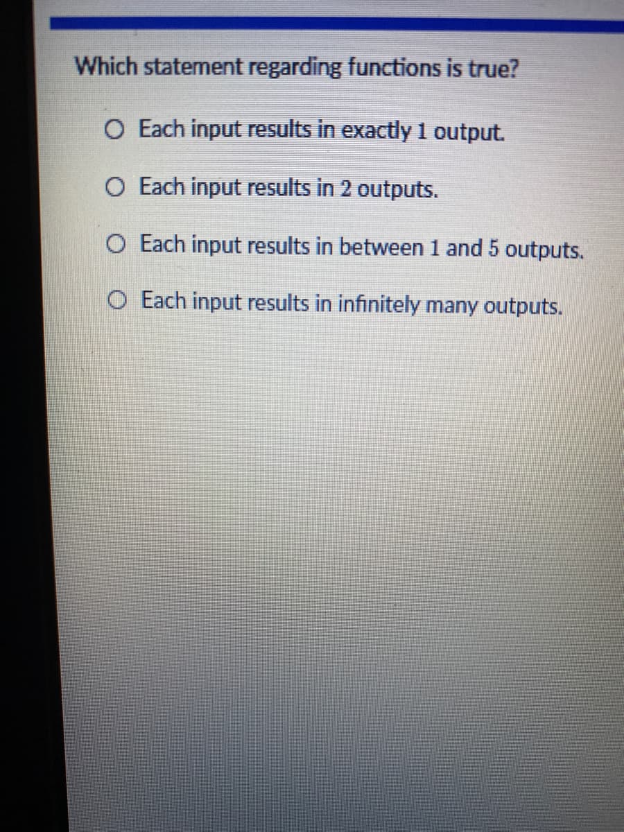 Which statement regarding functions is true?
O Each input results in exactly 1 output.
O Each input results in 2 outputs.
O Each input results in between 1 and 5 outputs.
O Each input results in infinitely many outputs.
