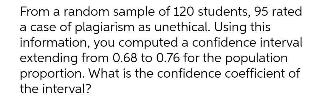 From a random sample of 120 students, 95 rated
a case of plagiarism as unethical. Using this
information, you computed a confidence interval
extending from 0.68 to 0.76 for the population
proportion. What is the confidence coefficient of
the interval?