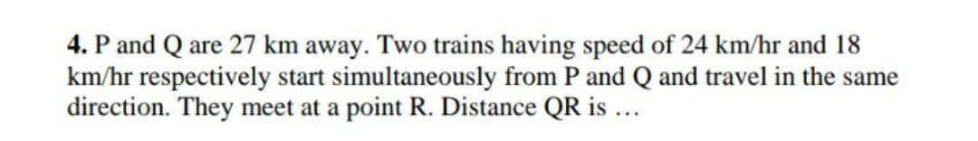 4. P and Q are 27 km away. Two trains having speed of 24 km/hr and 18
km/hr respectively start simultaneously from P and Q and travel in the same
direction. They meet at a point R. Distance QR is ...