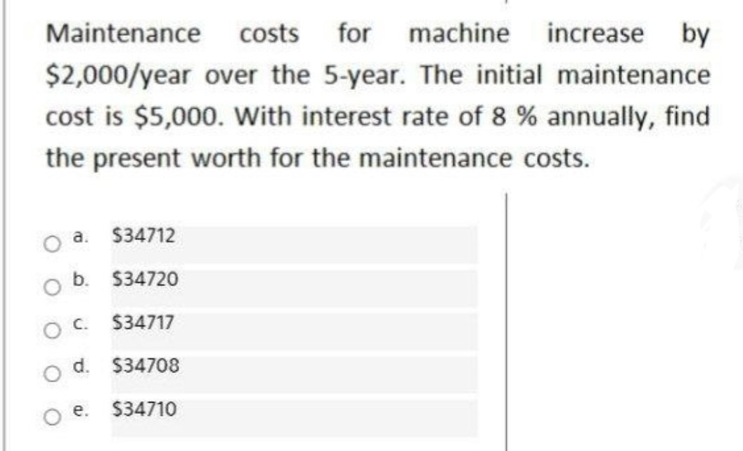 Maintenance costs
for machine increase by
$2,000/year over the 5-year. The initial maintenance
cost is $5,000. With interest rate of 8 % annually, find
the present worth for the maintenance costs.
a. $34712
b. $34720
$34717
d.
$34708
O e.
$34710
