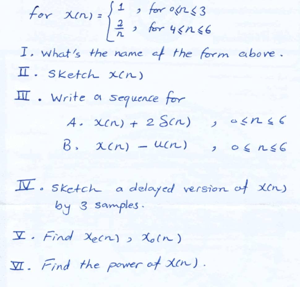 1
for Xin) =
, for og2<3
う for 45ns6
元
I. what's the name
af the form abore.
II. Sketch xcn)
I. Write oa sequence for
A. Xcn) + 2 Scn)
B. acn)
ucn)
フ
II. Sketch
delayed version of xcn)
by 3 samples .
I. Find Xecn), Xoln)
VI. Find the of Xen ) .
power
