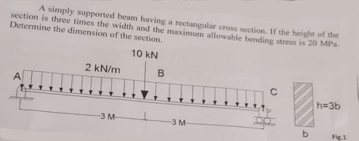 A simply supported beam having a rectangular cross section. If the height of the
section is three times the width and the maximum allowable bending stress is 20 MPa.
Determine the dimension of the section.
10 kN
2 kN/m
A
h=3b
3 M
3 M
b
Fig.1
