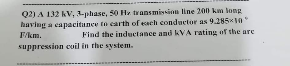Q2) A 132 kV, 3-phase, 50 Hz transmission line 200 km long
having a capacitance to earth of each conductor as 9.285x10-9
Find the inductance and kVA rating of the are
F/km.
suppression coil in the system.
