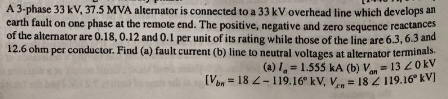 A 3-phase 33 kV, 37.5 MVA alternator is connected to a 33 kV overhead line which develops an
earth fault on one phase at the remote end. The positive, negative and zero sequence reactances
of the alternator are 0.18, 0.12 and 0.1 per unit of its rating while those of the line are 6.3, 6.3 and
12.6 ohm per conductor. Find (a) fault current (b) line to neutral voltages at alternator terminals.
= 13 20KV
an
(a) I 1.555 kA (b) V
[Von = 18 -119.16° kV, V, = 18 119.16° kVJ
%3D
%3D
en
