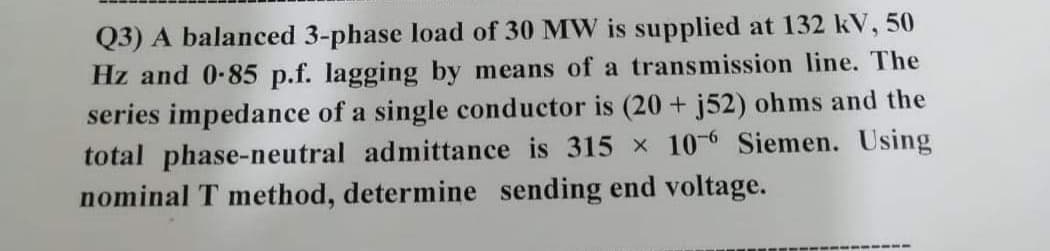 Q3) A balanced 3-phase load of 30 MW is supplied at 132 kV, 50
Hz and 0-85 p.f. lagging by means of a transmission line. The
series impedance of a single conductor is (20 + j52) ohms and the
total phase-neutral admittance is 315 x 10-6 Siemen. Using
nominal T method, determine sending end voltage.
