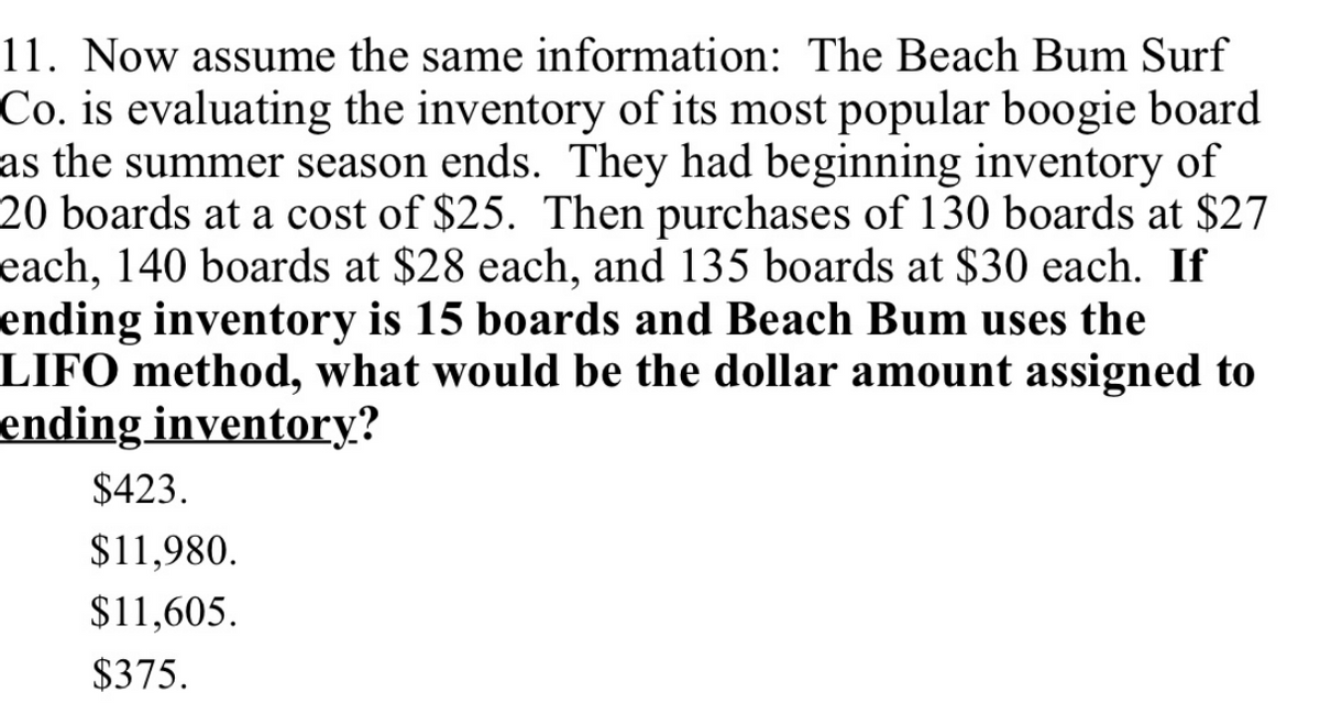 11. Now assume the same information: The Beach Bum Surf
Co. is evaluating the inventory of its most popular boogie board
as the summer season ends. They had beginning inventory of
20 boards at a cost of $25. Then purchases of 130 boards at $27
each, 140 boards at $28 each, and 135 boards at $30 each. If
ending inventory is 15 boards and Beach Bum uses the
LIFO method, what would be the dollar amount assigned to
ending inventory?
$423.
$11,980.
$11,605.
$375.
