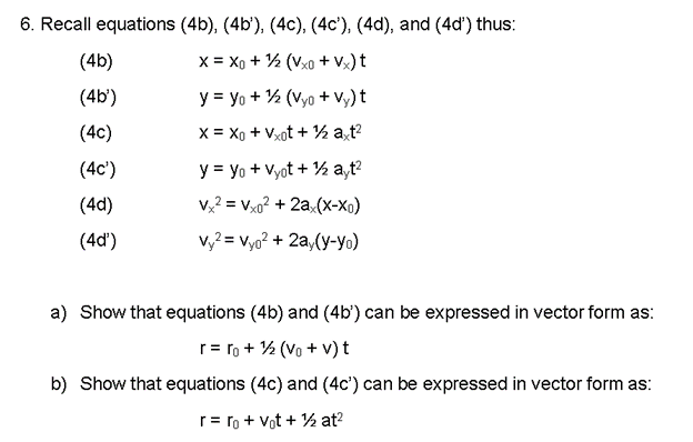 6. Recall equations (4b), (4b), (4c), (4c'), (4d), and (4d') thus:
X = X0 + ¹/2 (Vxo +Vx) t
y = yo + ¹/2 (Vyo+Vy) t
X = Xo+Vxot + ½ axt²
(4b)
(4b')
(4c)
(4c¹')
(4d)
(4d')
y = yo + Vyot + ¹2 ayt²
vx² = Vxo² + 2ax(x-Xo)
vy² = Vyo² + 2ay(y-yo)
a) Show that equations (4b) and (4b') can be expressed in vector form as:
r=ro + 1/2 (Vo + v) t
b) Show that equations (4c) and (4c') can be expressed in vector form as:
r=ro + vot + 1/2 at²