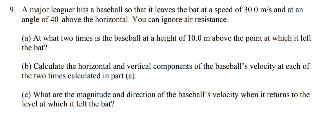 9. A major leaguer hits a baseball so that it leaves the bat at a speed of 30.0 m/s and at an
angle of 40° above the horizontal. You can ignore air resistance.
(a) At what two times is the baseball at a height of 10.0 m above the point at which it left
the bat?
(b) Calculate the horizontal and vertical components of the baseball's velocity at each of
the two times calculated in part (a).
(c) What are the magnitude and direction of the baseball's velocity when it returns to the
level at which it left the bat?