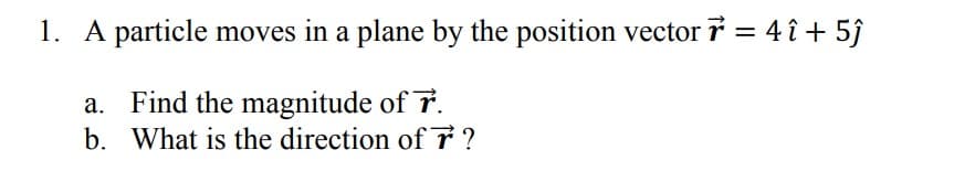 1. A particle moves in a plane by the position vector 7 = 4 î+ 5ĵ
a. Find the magnitude of 7.
b.
What is the direction of 7 ?