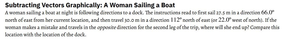 Subtracting Vectors Graphically: A Woman Sailing a Boat
A woman sailing a boat at night is following directions to a dock. The instructions read to first sail 27.5 m in a direction 66.0⁰
north of east from her current location, and then travel 30.0 m in a direction 112° north of east (or 22.0° west of north). If the
woman makes a mistake and travels in the opposite direction for the second leg of the trip, where will she end up? Compare this
location with the location of the dock.