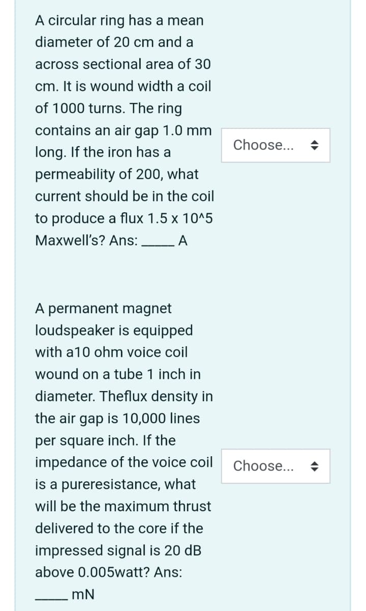 A circular ring has a mean
diameter of 20 cm and a
across sectional area of 30
cm. It is wound width a coil
of 1000 turns. The ring
contains an air gap 1.0 mm
Choose...
long. If the iron has a
permeability of 200, what
current should be in the coil
to produce a flux 1.5 x 10^5
Maxwell's? Ans:
A
A permanent magnet
loudspeaker is equipped
with a10 ohm voice coil
wound on a tube 1 inch in
diameter. Theflux density in
the air gap is 10,000 lines
per square inch. If the
impedance of the voice coil
Choose...
is a pureresistance, what
will be the maximum thrust
delivered to the core if the
impressed signal is 20 dB
above 0.005watt? Ans:
mN
