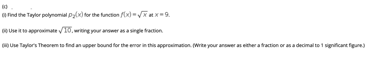 (c)
(1) Find the Taylor polynomial p2(x) for the function f(x)=/x at X = 9.
(ii) Use it to approximate v 10, writing your answer as a single fraction.
(iii) Use Taylor's Theorem to find an upper bound for the error in this approximation. (Write your answer as either a fraction or as a decimal to 1 significant figure.)
