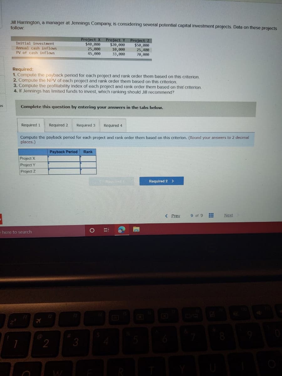 Jill Harrington, a manager at Jennings Company, is considering several potential capital investment projects. Data on these projects
follow:
Initial investment
Annual cash inflows
PV of cash inflows
Project X
$40,000
25,000
45,000
Project Y
$20,000
10,000
33,000
Project Z
$50,000
25,400
70,000
Required:
1. Compute the payback period for each project and rank order them based on this criterion.
2. Compute the NPV of each project and rank order them based on this criterion.
3. Compute the profitability index of each project and rank order them based on this criterion.
4. If Jennings has limited funds to invest, which ranking should Jill recommend?
es
Complete this question by entering your answers in the tabs below.
Required 1
Required 2
Required 3
Required 4
Compute the payback period for each project and rank order them based on this criterion. (Round your answers to 2 decimal
places.)
Payback Period
Rank
Project X
Project Y
Project Z
Required 2 >
< Prey
9 of 9
Next
here to search
13
14
@
3
