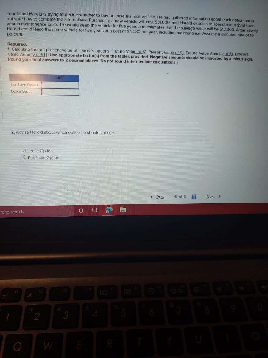 Your friend Harold is trying to decide whether to buy or lease his next vehicle. He has gathered information about each option but is
not sure how to compare the alternatives. Purchasing a new vehicle will cost $31,000, and Harold expects to spend about $950 per
vear in maintenance costs. He would keep the vehicle for five years and estimates that the salvage value will be $12,300. Alternatively.
Harold could lease the same vehicle for five years at a cost of $4,030 per year, including maintenance. Assume a discount rate of 10
percent.
Required:
1. Calculate the net present value of Harold's options. (Future Value of $1, Present Value of $1. Future Value Annuity of $1, Present
Value Annuity of $1.) (Use appropriate factor(s) from the tables provided. Negative amounts should be indicated by a minus sign.
Round your final answers to 2 decimal places. Do not round intermediate calculations.)
NPV
Purchase Option
Lease Option
2. Advise Harold about which option he should choose.
O Lease Option
O Purchase Option
< Prey
6 of 9
Next >
re to search
3.
Q
W
