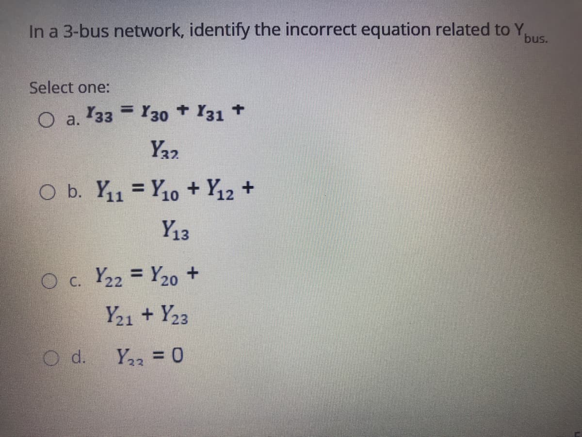 In a 3-bus network, identify the incorrect equation related to Y,
bus.
Select one:
%3D
O a. 33 Y30 Y31 +
Y22
O b. Y11 = Y10 + Y12 +
Y13
Oc. Y22 = Y20o +
Y21 + Y23
O d.
Y2 = 0
