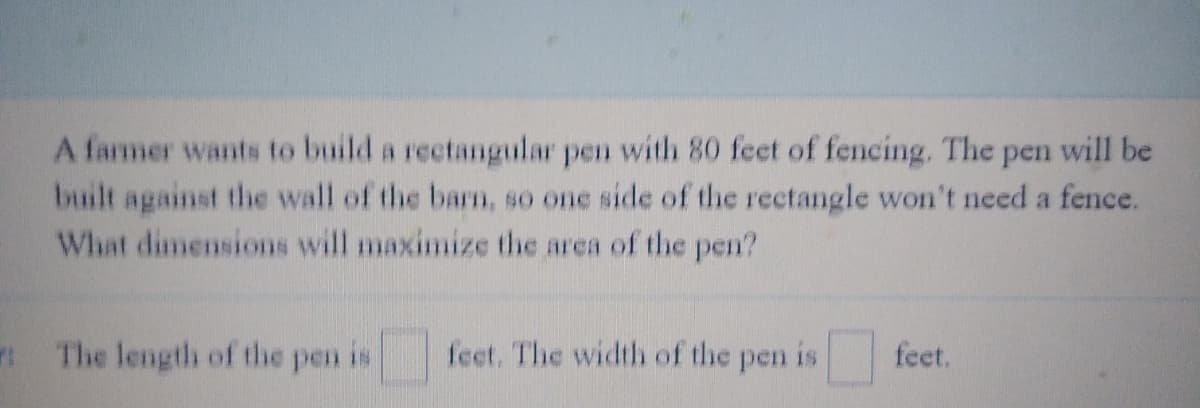 A farmer wants to build a rectangular pen with 80 feet of fencing. The pen will be
built against the wall of the barn, so one side of the rectangle won't need a fence.
What dimensions will maximize the area of the pen?
The length of the pen is
feet. The width of the pen is
feet.
