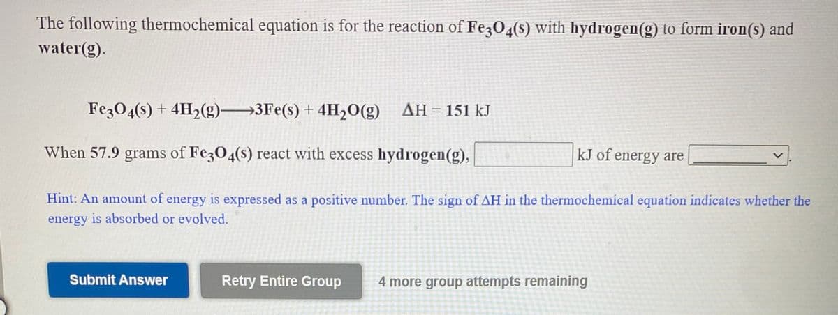 The following thermochemical equation is for the reaction of Fe3O4(s) with hydrogen(g) to form iron(s) and
water(g).
FezO4(s) + 4H2(g)3Fe(s) + 4H2O(g) AH= 151 kJ
When 57.9 grams of Fe3O4(s) react with excess hydrogen(g),
kJ of energy are
Hint: An amount of energy is expressed as a positive number. The sign of AH in the thermochemical equation indicates whether the
energy is absorbed or evolved.
Submit Answer
Retry Entire Group
4 more group attempts remaining
