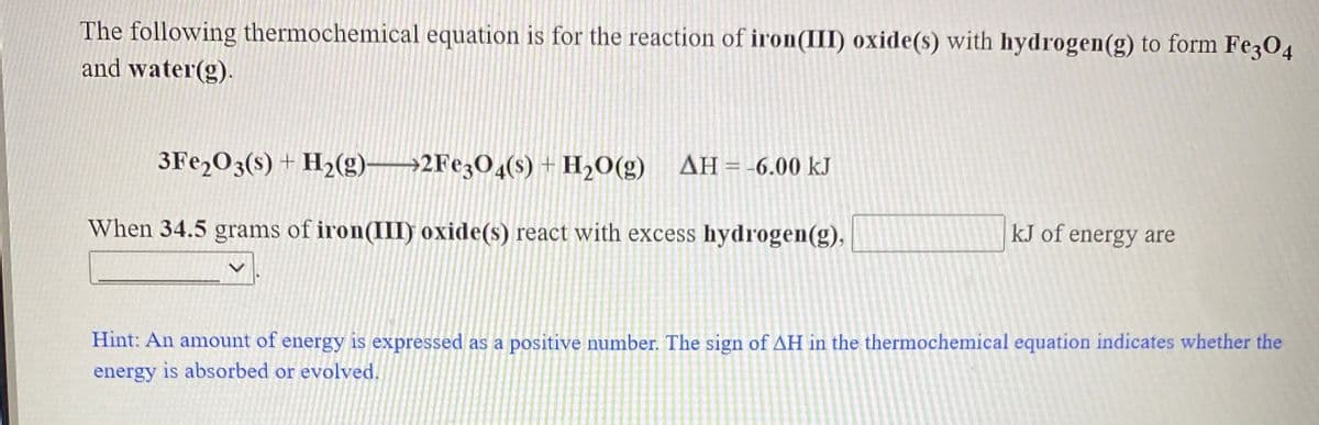 The following thermochemical equation is for the reaction of iron(III) oxide(s) with hydrogen(g) to form Fe3O4
and water(g).
3FE2O3(s) + H2(g)→2F¢3O4(s) + H2O(g) AH=-6.00 kJ
When 34.5 grams of iron(II) oxide(s) react with excess hydrogen(g),
kJ of energy are
Hint: An amount of energy is expressed as a positive number. The sign of AH in the thermochemical equation indicates whether the
energy is absorbed or evolved.
