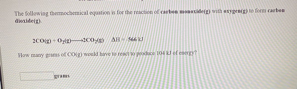 The following thermochemical equation is for the reaction of carbon monoxide(g) with oxygen(g) to form carbon
dioxide(g).
2CO(g) + O2(g)-
→2CO2(g) AH=-566 kJ
How many grams of CO(g) would have to react to produce 104 kJ of energy?
grams
