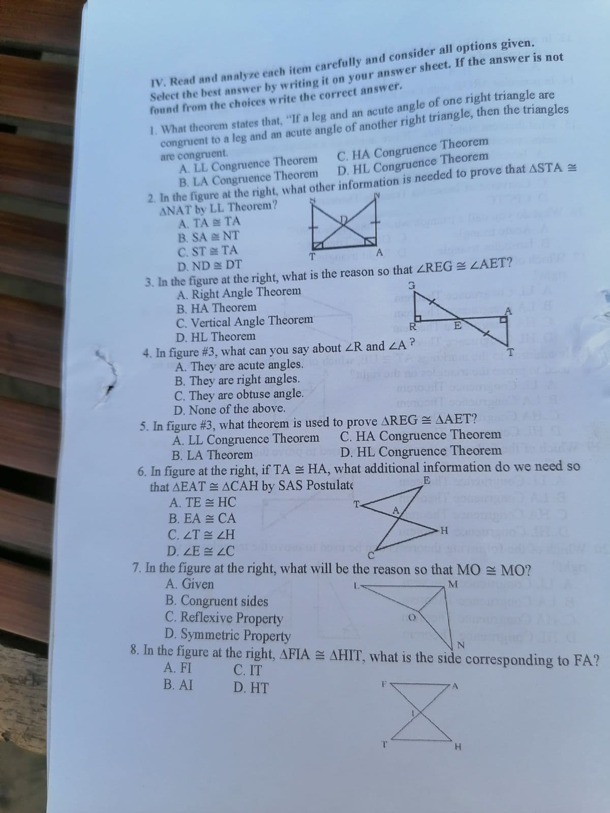 IV. Read and analyze each item carefully and consider all options given.
Select the best answer by writing it on your answer sheet. If the answer is not
found from the choices write the correct answer.
1. What theorem states that, "If a leg and an acute angle of one right triangle are
congruent to a leg and an acute angle of another right triangle, then the triangles
are congruent.
A. LL Congruence Theorem
B. LA Congruence Theorem
2. In the figure at the right, what other information is needed to prove that ASTA
ANAT by LL Theorem?
A. TA TA
B. SA NT
C. ST TA
D. ND DT
3. In the figure at the right, what is the reason so that ZREG LAET?
A. Right Angle Theorem
B. HA Theorem
C. Vertical Angle Theorem
D. HL Theorem
C. HA Congruence Theorem
D. HL Congruence Theorem
T.
A
R
4. In figure #3, what can you say about ZR and LA?
A. They are acute angles.
B. They are right angles.
C. They are obtuse angle.
D. None of the above.
T.
5. In figure #3, what theorem is used to prove AREG = AAET?
A. LL Congruence Theorem C. HA Congruence Theorem
B. LA Theorem
D. HL Congruence Theorem
6. In figure at the right, if TA HA, what additional information do we need so
that AEAT E ACAH by SAS Postulate
A. TE = HC
E
T-
B. EA = CA
A,
C. ZT LH
D. ZE ZC
7. In the figure at the right, what will be the reason so that MO = MO?
A. Given
B. Congruent sides
C. Reflexive Property
D. Symmetric Property
8. In the figure at the right, AFIA E AHIT, what is the side corresponding to FA?
A. FI
С. IT
D. HT
В. AI
T.
H.
