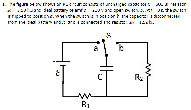 1. The figure below shows an RC circuit consists of uncharged capacitor C = 500 µF resistor
R1 = 3.50 ko and ideal battery of emf a = 210 V and open switch, S. At t = 0 s, the switch
is flipped to position a. When the switch is in position b, the capacitor is disconnected
from the ideal battery and R1 and is connected and resistor, R2 = 12.2 kn.
%3D
S
a
b.
R2
R1
