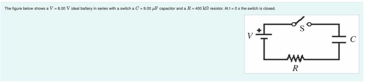 The figure below shows a V = 8.00 V ideal battery in series with a switch a C = 9.00 µF capacitor and a R = 400 kN resistor. At t = 0s the switch is closed.
C
R
