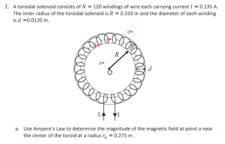 2. A toroidal solenoid consists of N = 120 windings of wire each carrying current I = 0.135 A.
The inner radius of the toroidal solenoid is R = 0.550 m and the diameter of each winding
is d =0.0120 m.
d•
R
a•
d
a. Use Ampere's Law to determine the magnitude of the magnetic field at point a near
the center of the toroid at a radius r. = 0.275 m.
