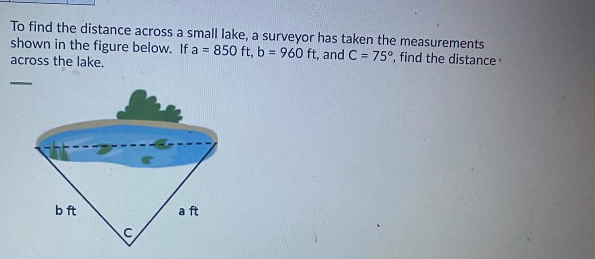 To find the distance across a small lake, a surveyor has taken the measurements
shown in the figure below. If a = 850 ft, b = 960 ft, and C = 75°, find the distance
across the lake.
b ft
a ft
