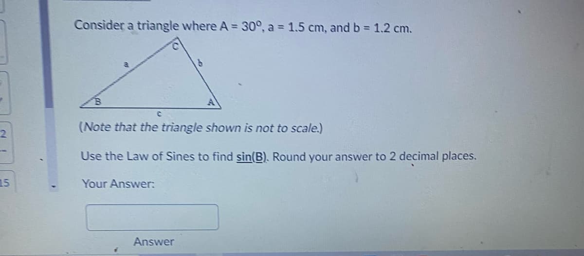 Consider a triangle where A = 30°, a = 1.5 cm, and b = 1.2 cm.
(Note that the triangle shown is not to scale.)
Use the Law of Sines to find sin(B). Round your answer to 2 decimal places.
15
Your Answer:
Answer
