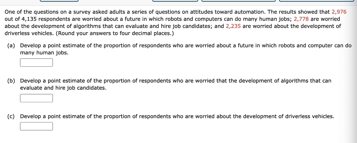 One of the questions on a survey asked adults a series of questions on attitudes toward automation. The results showed that 2,976
out of 4,135 respondents are worried about a future in which robots and computers can do many human jobs; 2,778 are worried
about the development of algorithms that can evaluate and hire job candidates; and 2,235 are worried about the development of
driverless vehicles. (Round your answers to four decimal places.)
(a) Develop a point estimate of the proportion of respondents who are worried about a future in which robots and computer can do
many human jobs.
(b) Develop a point estimate of the proportion of respondents who are worried that the development of algorithms that can
evaluate and hire job candidates.
(c) Develop a point estimate of the proportion of respondents who are worried about the development of driverless vehicles.
