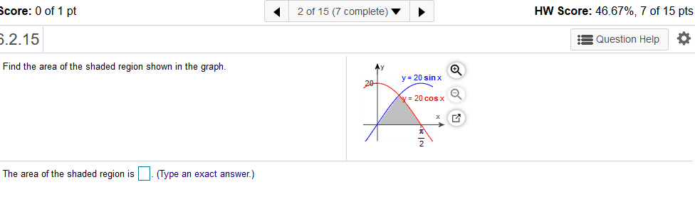 HW Score: 46.67%, 7 of 15 pts
Score: 0 of 1 pt
2 of 15 (7 complete)
6.2.15
= Question Help
Find the area of the shaded region shown in the graph.
Ay
y= 20 sin x
20
y= 20 cos x
The area of the shaded region is
| Type an exact answer.)
