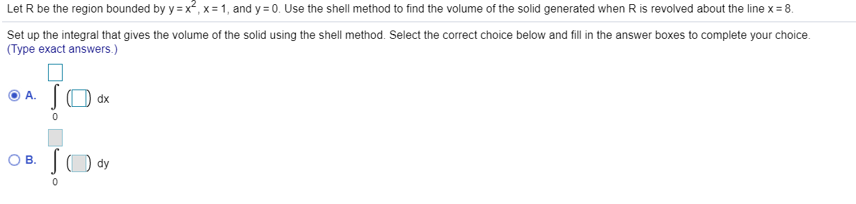 Let R be the region bounded by y =x, x= 1, and y = 0. Use the shell method to find the volume of the solid generated when R is revolved about the line x= 8.
Set up the integral that gives the volume of the solid using the shell method. Select the correct choice below and fill in the answer boxes to complete your choice.
(Type exact answers.)
JO dx
) dy
OB.
