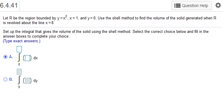 6.4.41
Question Help
Let R be the region bounded by y =x², x= 1, and y= 0. Use the shell method to find the volume of the solid generated when R
is revolved about the line x= 8.
Set up the integral that gives the volume of the solid using the shell method. Select the correct choice below and fill in the
answer boxes to complete your choice.
(Type exact answers.)
O A.
dx
OB.
dy
