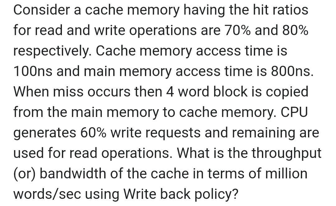 Consider a cache memory having the hit ratios
for read and write operations are 70% and 80%
respectively. Cache memory access time is
100ns and main memory access time is 800ns.
When miss occurs then 4 word block is copied
from the main memory to cache memory. CPU
generates 60% write requests and remaining are
used for read operations. What is the throughput
(or) bandwidth of the cache in terms of million
words/sec using Write back policy?
