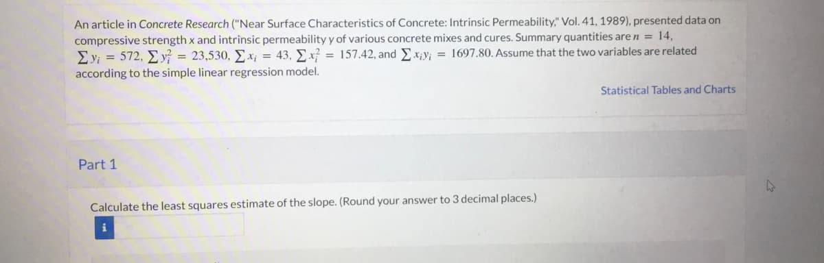 An article in Concrete Research ("Near Surface Characteristics of Concrete: Intrinsic Permeability," Vol. 41, 1989), presented data on
compressive strength x and intrinsic permeability y of various concrete mixes and cures. Summary quantities are n = 14,
Σ))-572, Σy
according to the simple linear regression model.
= 23,530, Ex; = 43, Ex = 157.42, andEx¡y; = 1697.80. Assume that the two variables are related
Statistical Tables and Charts
Part 1
Calculate the least squares estimate of the slope. (Round your answer to 3 decimal places.)
