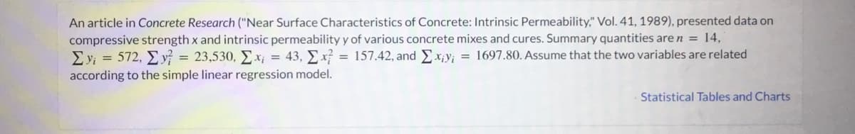 An article in Concrete Research ("Near Surface Characteristics of Concrete: Intrinsic Permeability," Vol. 41, 1989), presented data on
compressive strength x and intrinsic permeability y of various concrete mixes and cures. Summary quantities are n = 14,
Eyi = 572, y = 23,530, Ex¡ = 43, Ex = 157.42, andEx¡y; = 1697.80. Assume that the two variables are related
according to the simple linear regression model.
Statistical Tables and Charts
