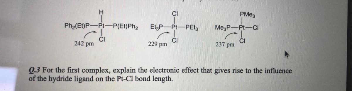 H
CI
PMe3
Ph2(Et)P-Pt-P(Et)Ph2
EtP-Pt-PEtz
Me,P-Pt-CI
CI
242 pm
CI
237 pm
229 pm
Q.3 For the first complex, explain the electronic effect that gives rise to the influence
of the hydride ligand on the Pt-Cl bond length.

